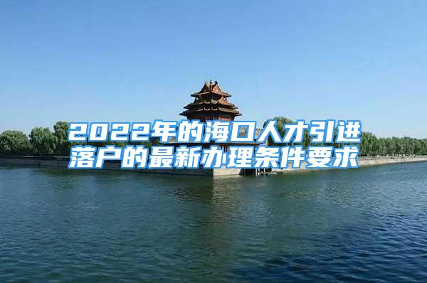 2022年的海口人才引进落户的最新办理条件要求