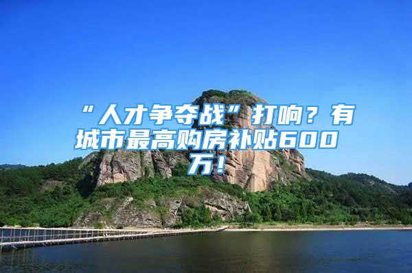 “人才争夺战”打响？有城市最高购房补贴600万！