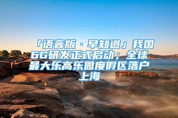 「语音版·早知道」我国6G研发正式启动；全球最大乐高乐园度假区落户上海