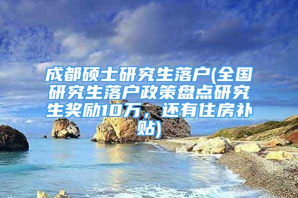 成都硕士研究生落户(全国研究生落户政策盘点研究生奖励10万，还有住房补贴)