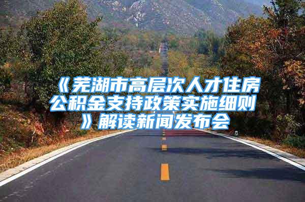 《芜湖市高层次人才住房公积金支持政策实施细则》解读新闻发布会