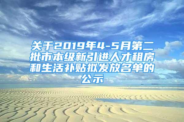 关于2019年4-5月第二批市本级新引进人才租房和生活补贴拟发放名单的公示