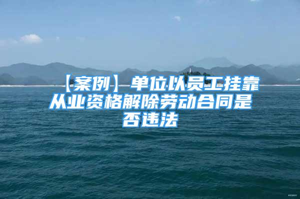 【案例】单位以员工挂靠从业资格解除劳动合同是否违法