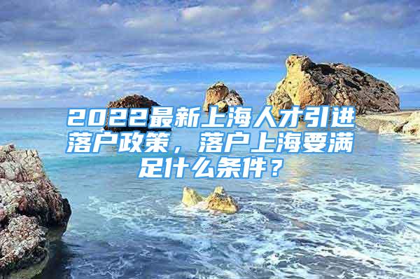 2022最新上海人才引进落户政策，落户上海要满足什么条件？