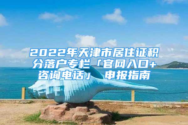 2022年天津市居住证积分落户专栏「官网入口+咨询电话」 申报指南