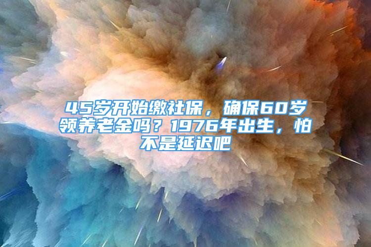 45岁开始缴社保，确保60岁领养老金吗？1976年出生，怕不是延迟吧