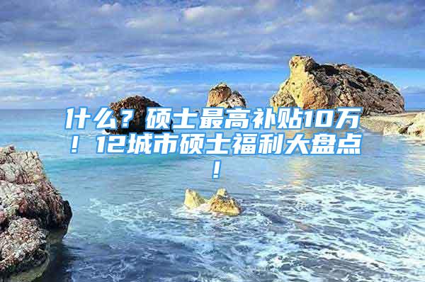 什么？硕士最高补贴10万！12城市硕士福利大盘点！