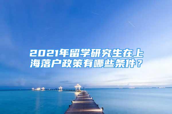 2021年留学研究生在上海落户政策有哪些条件？