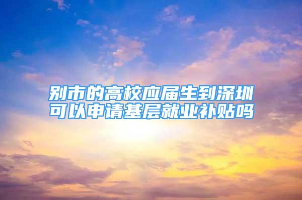 别市的高校应届生到深圳可以申请基层就业补贴吗