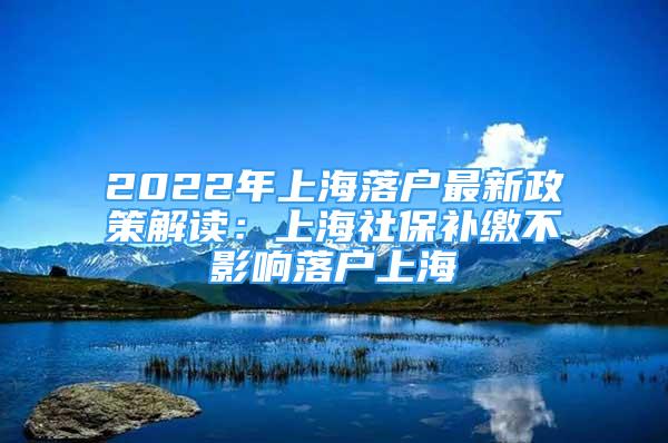 2022年上海落户最新政策解读：上海社保补缴不影响落户上海