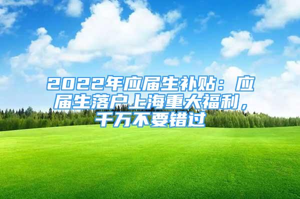 2022年应届生补贴：应届生落户上海重大福利，千万不要错过