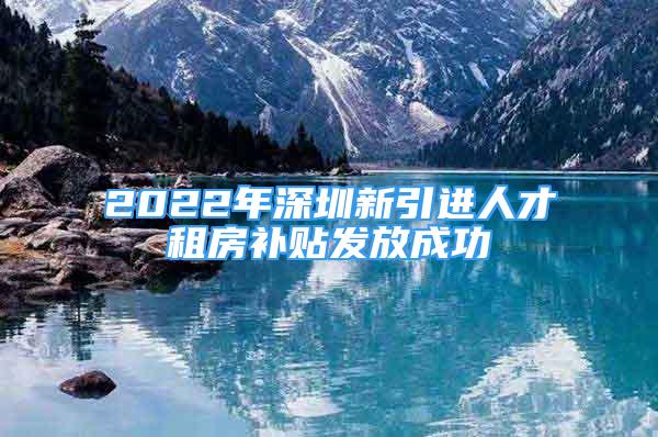 2022年深圳新引进人才租房补贴发放成功