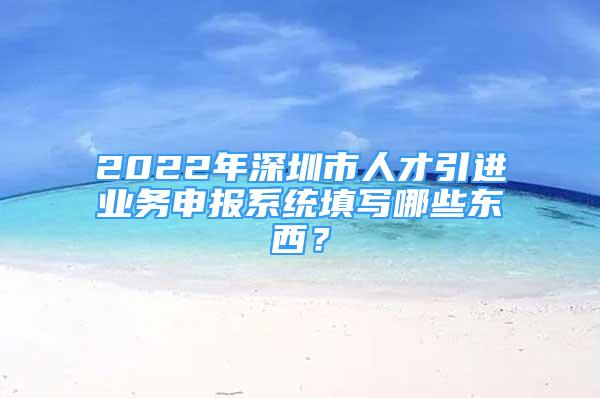 2022年深圳市人才引进业务申报系统填写哪些东西？