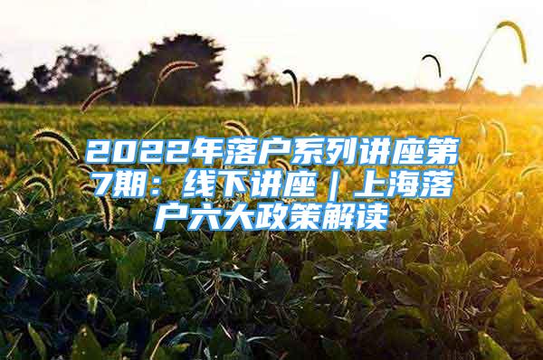 2022年落户系列讲座第7期：线下讲座｜上海落户六大政策解读