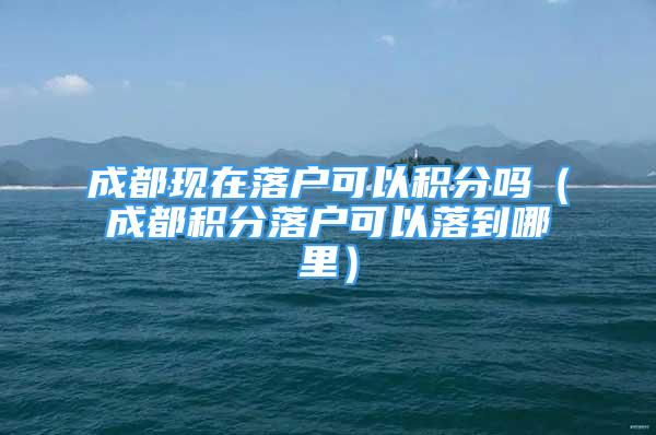 成都现在落户可以积分吗（成都积分落户可以落到哪里）