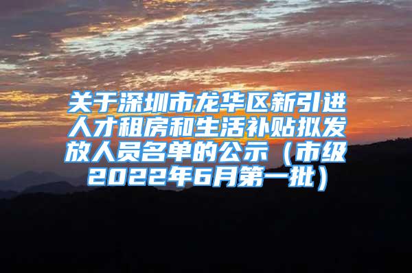 关于深圳市龙华区新引进人才租房和生活补贴拟发放人员名单的公示（市级2022年6月第一批）