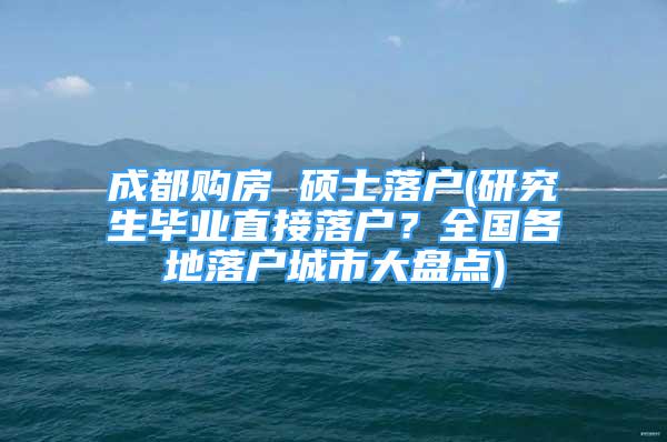 成都购房 硕士落户(研究生毕业直接落户？全国各地落户城市大盘点)