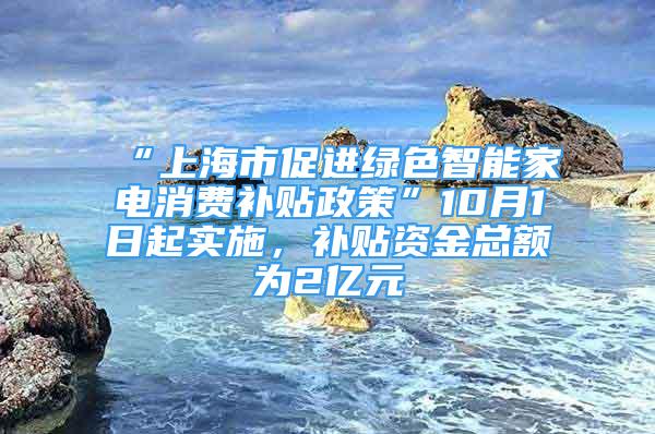 “上海市促进绿色智能家电消费补贴政策”10月1日起实施，补贴资金总额为2亿元