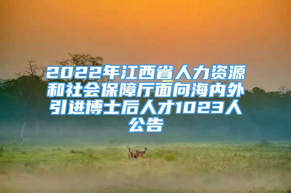 2022年江西省人力资源和社会保障厅面向海内外引进博士后人才1023人公告