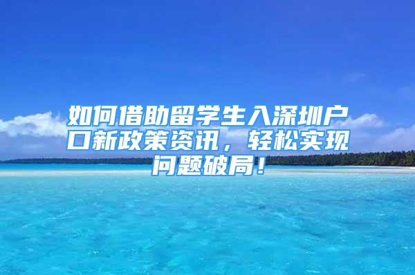 如何借助留学生入深圳户口新政策资讯，轻松实现问题破局！