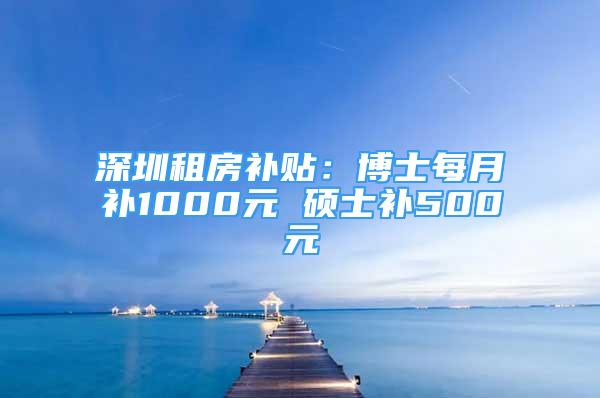 深圳租房补贴：博士每月补1000元 硕士补500元