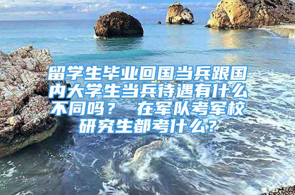 留学生毕业回国当兵跟国内大学生当兵待遇有什么不同吗？ 在军队考军校研究生都考什么？