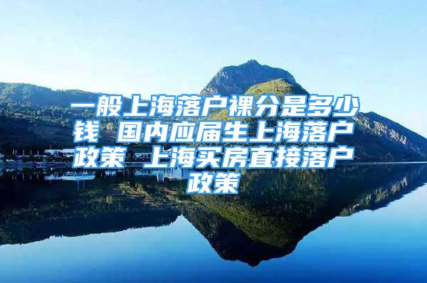 一般上海落户裸分是多少钱 国内应届生上海落户政策 上海买房直接落户政策