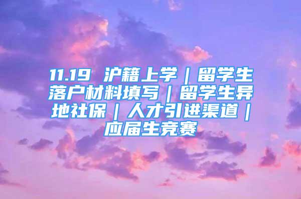 11.19 沪籍上学｜留学生落户材料填写｜留学生异地社保｜人才引进渠道｜应届生竞赛