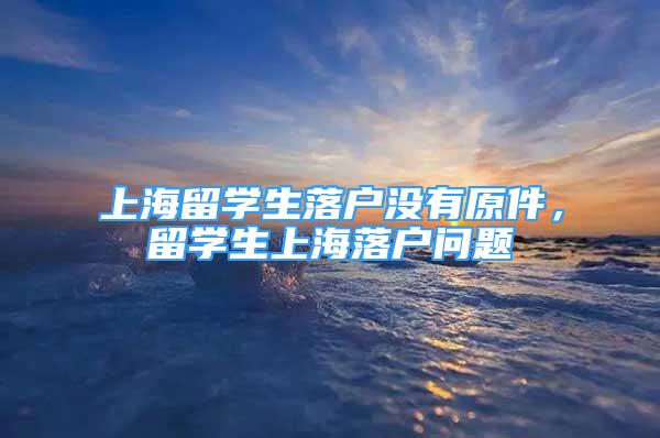 上海留学生落户没有原件，留学生上海落户问题