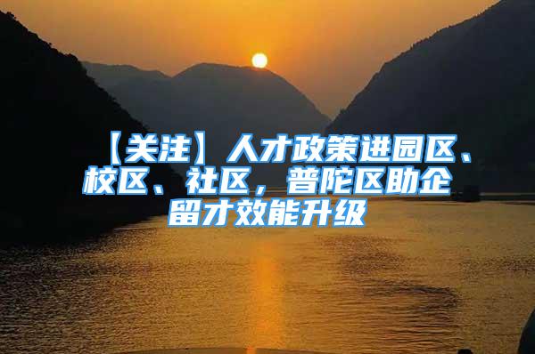 【关注】人才政策进园区、校区、社区，普陀区助企留才效能升级