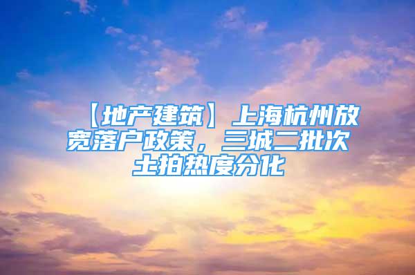 【地产建筑】上海杭州放宽落户政策，三城二批次土拍热度分化