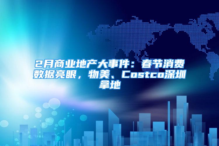 2月商业地产大事件：春节消费数据亮眼，物美、Costco深圳拿地