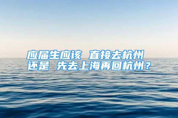 应届生应该 直接去杭州 还是 先去上海再回杭州？