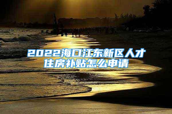 2022海口江东新区人才住房补贴怎么申请