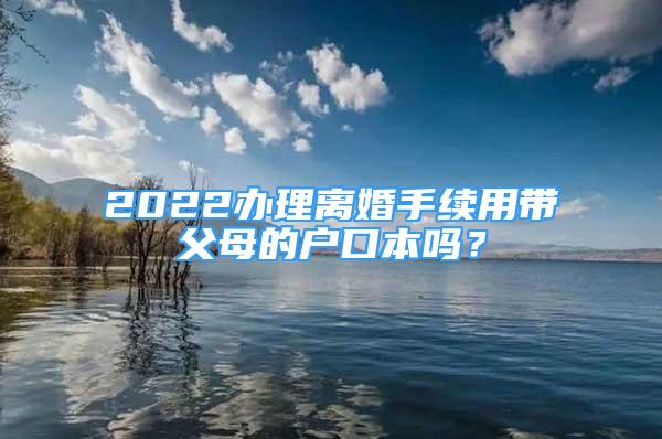 2022办理离婚手续用带父母的户口本吗？