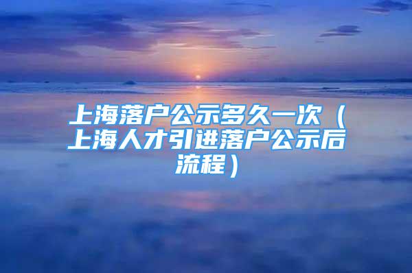 上海落户公示多久一次（上海人才引进落户公示后流程）