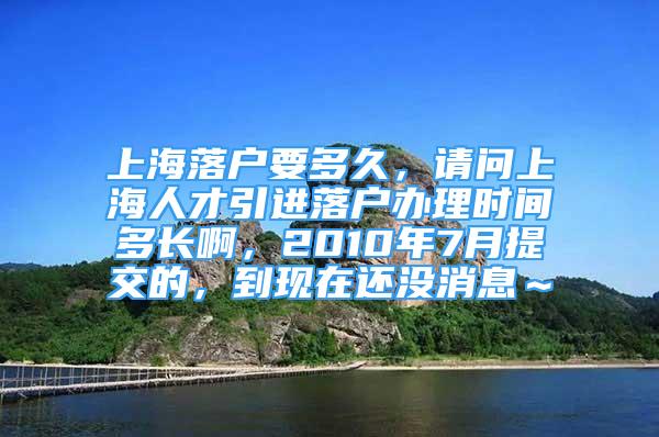 上海落户要多久，请问上海人才引进落户办理时间多长啊，2010年7月提交的，到现在还没消息～