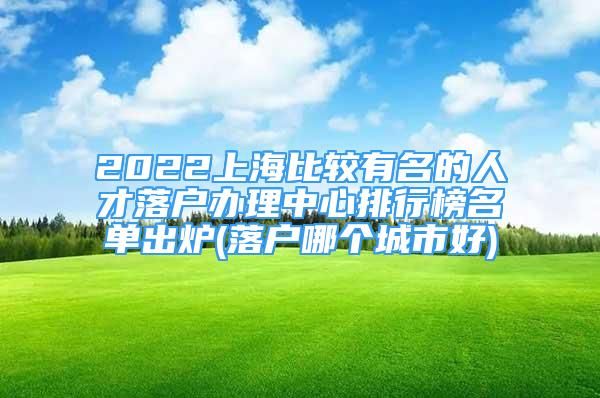 2022上海比较有名的人才落户办理中心排行榜名单出炉(落户哪个城市好)