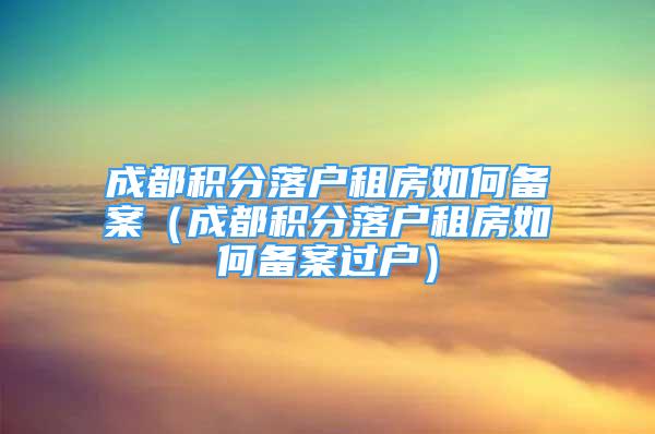 成都积分落户租房如何备案（成都积分落户租房如何备案过户）