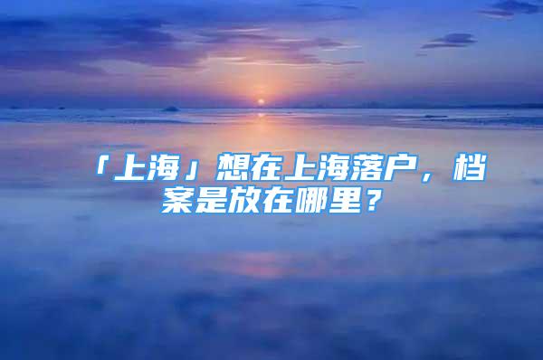 「上海」想在上海落户，档案是放在哪里？