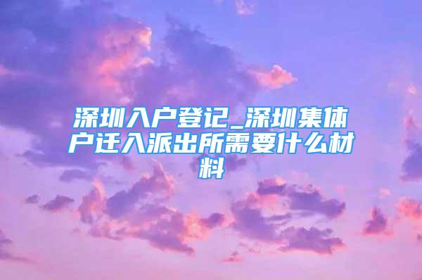 深圳入户登记_深圳集体户迁入派出所需要什么材料