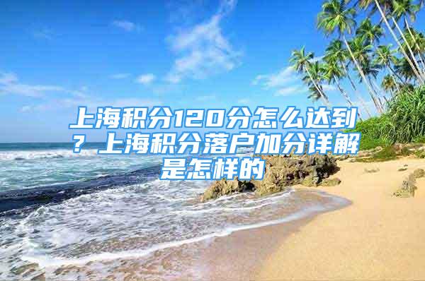 上海积分120分怎么达到？上海积分落户加分详解是怎样的