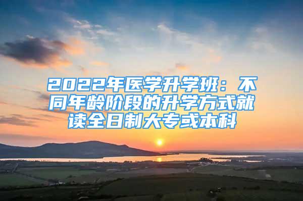 2022年医学升学班：不同年龄阶段的升学方式就读全日制大专或本科