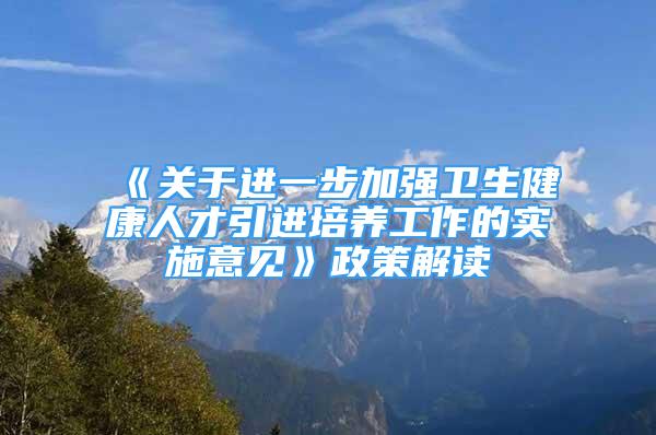 《关于进一步加强卫生健康人才引进培养工作的实施意见》政策解读