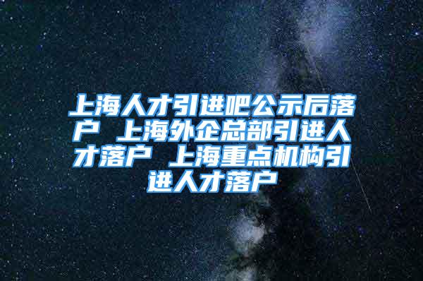 上海人才引进吧公示后落户 上海外企总部引进人才落户 上海重点机构引进人才落户