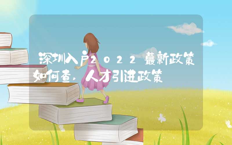 深圳入户2022蕞新政策如何查,人才引进政策