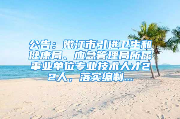 公告：嫩江市引进卫生和健康局、应急管理局所属事业单位专业技术人才22人，落实编制...