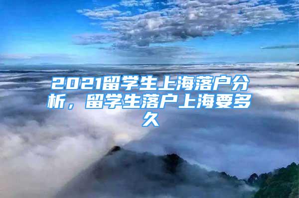 2021留学生上海落户分析，留学生落户上海要多久