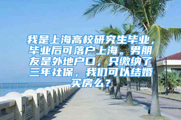 我是上海高校研究生毕业，毕业后可落户上海。男朋友是外地户口，只缴纳了三年社保，我们可以结婚买房么？