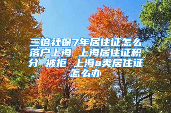 三倍社保7年居住证怎么落户上海 上海居住证积分 被拒 上海a类居住证怎么办